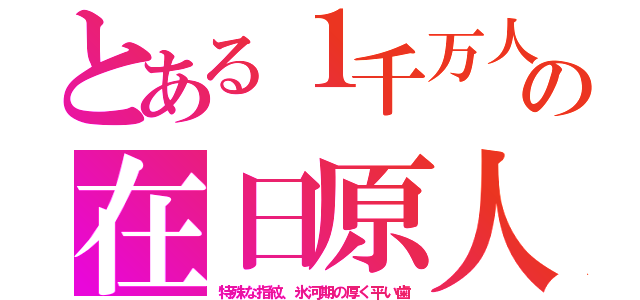 とある１千万人の在日原人（特殊な指紋、氷河期の厚く平い歯）