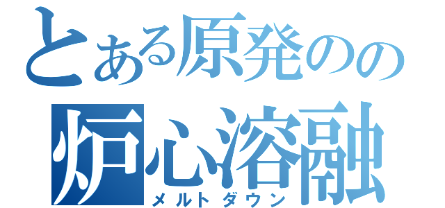 とある原発のの炉心溶融（メルトダウン）