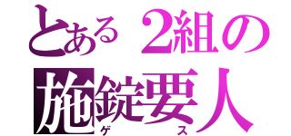 とある２組の施錠要人（ゲス）