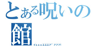 とある呪いの館（イェェェエエエア”アアア！）