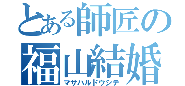 とある師匠の福山結婚（マサハルドウシテ）