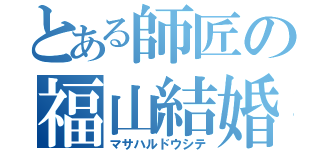 とある師匠の福山結婚（マサハルドウシテ）