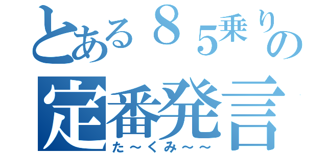 とある８５乗りの定番発言（た～くみ～～）