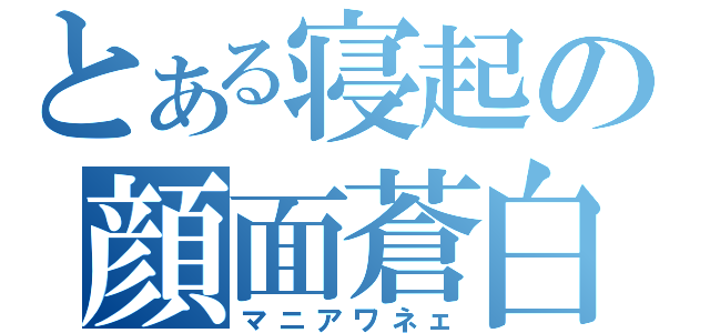 とある寝起の顔面蒼白（マニアワネェ）