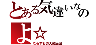 とある気違いなのよ☆（ならずもの大韓民国）