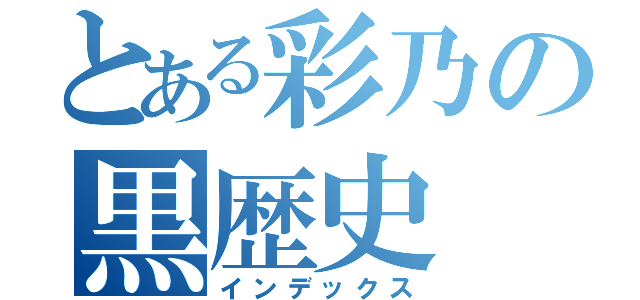 とある彩乃の黒歴史（インデックス）