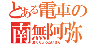 とある電車の南無阿弥陀仏（あくりょうたいさん）