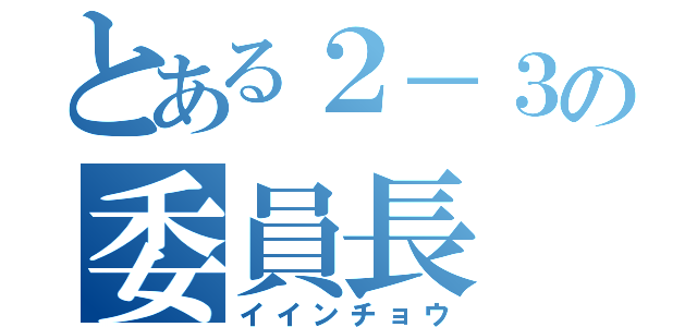 とある２－３の委員長（イインチョウ）