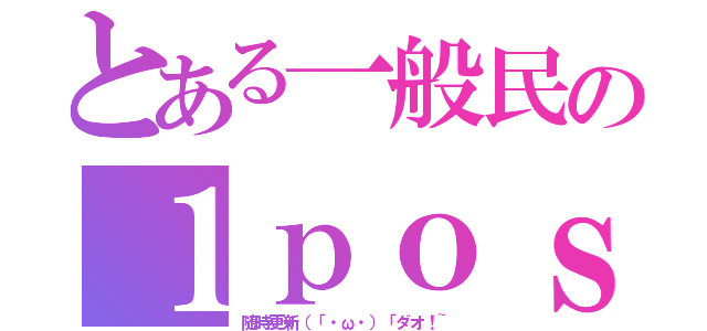 とある一般民の１ｐｏｓｔ（随時更新（「・ω・）「ダオ！~）