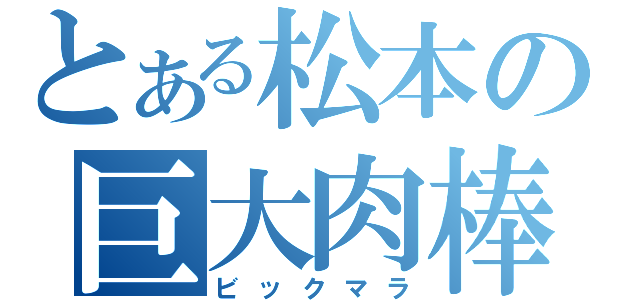 とある松本の巨大肉棒（ビックマラ）