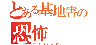 とある基地害の恐怖（ｙ＝ー（ ゜д゜）・∵． ターン）