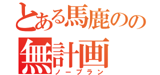 とある馬鹿のの無計画（ノープラン）