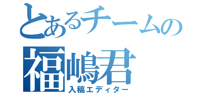 とあるチームの福嶋君（入稿エディター）