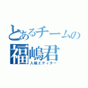 とあるチームの福嶋君（入稿エディター）