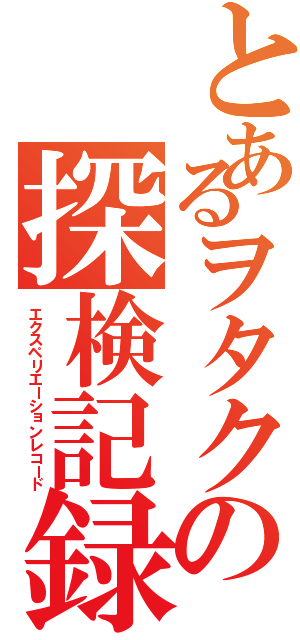 とあるヲタクの探検記録（エクスペリエーションレコード）