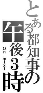 とある都知事の午後３時（ Ｏｎ ｍｉｘｉ）