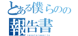 とある僕らのの報告書（ｒａｓｕｔｏｒｅｐｏ－ｔｏ）