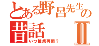 とある野呂先生の昔話Ⅱ（いつ授業再開？）