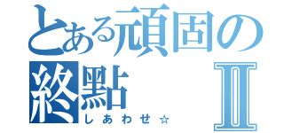 とある頑固の終點Ⅱ（しあわせ☆）