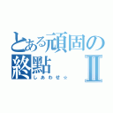 とある頑固の終點Ⅱ（しあわせ☆）