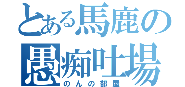 とある馬鹿の愚痴吐場（のんの部屋）