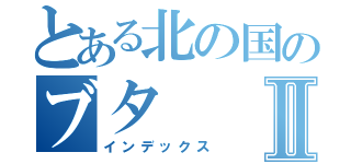 とある北の国のブタⅡ（インデックス）