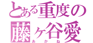 とある重度の藤ヶ谷愛（あかね）