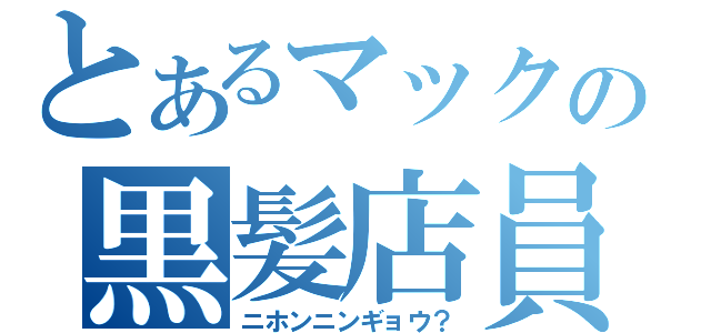 とあるマックの黒髪店員（ニホンニンギョウ？）