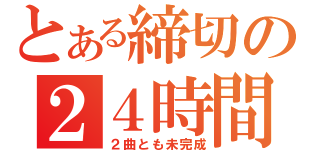 とある締切の２４時間前（２曲とも未完成）