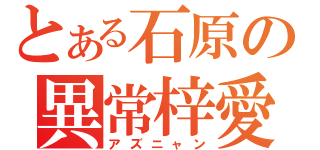 とある石原の異常梓愛（アズニャン）