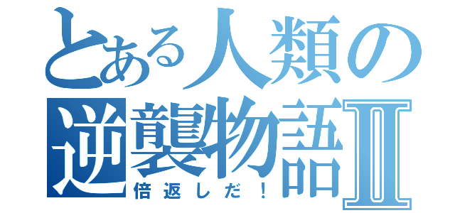 とある人類の逆襲物語Ⅱ（倍返しだ！）