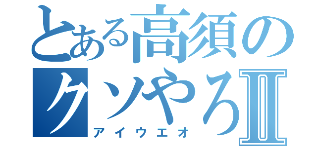 とある高須のクソやろうⅡ（アイウエオ）