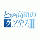 とある高須のクソやろうⅡ（アイウエオ）