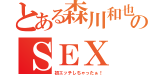 とある森川和也のＳＥＸ（初エッチしちゃったぁ！）