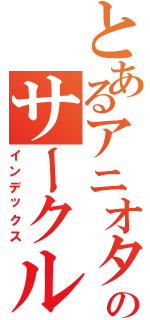 とあるアニオタ達のサークル（インデックス）