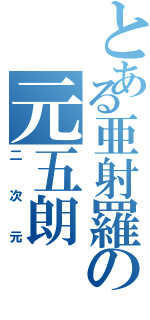 とある亜射羅の元五朗（二 次 元）