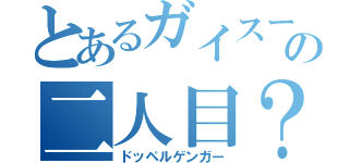 とあるガイスーの二人目？（ドッペルゲンガー）