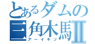 とあるダムの三角木馬Ⅱ（アーイキソ）