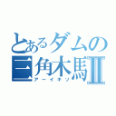 とあるダムの三角木馬Ⅱ（アーイキソ）