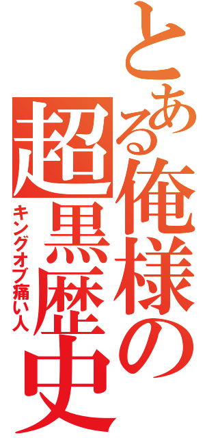 とある俺様の超黒歴史（キングオブ痛い人）