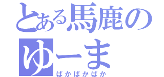 とある馬鹿のゆーま（ばかばかばか）