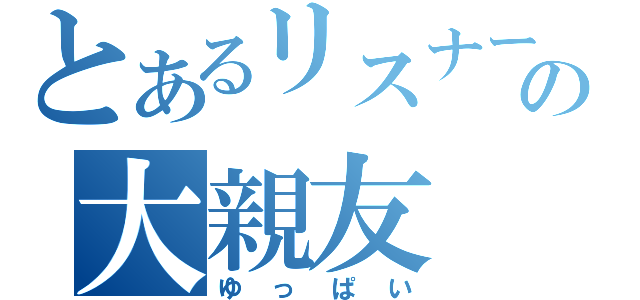 とあるリスナーの大親友（ゆっぱい）