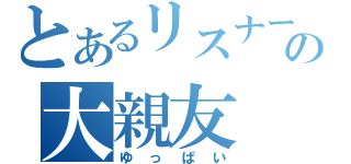 とあるリスナーの大親友（ゆっぱい）