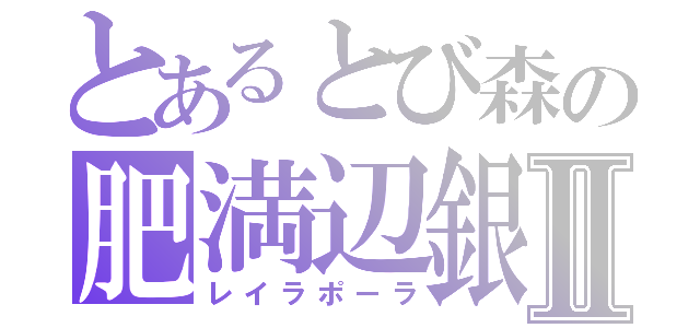 とあるとび森の肥満辺銀Ⅱ（レイラポーラ）