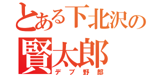 とある下北沢の賢太郎（デブ野郎）