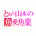 とある山本の魚愛魚楽（フィッシュ愛）