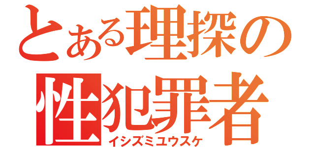 とある理探の性犯罪者（イシズミユウスケ）