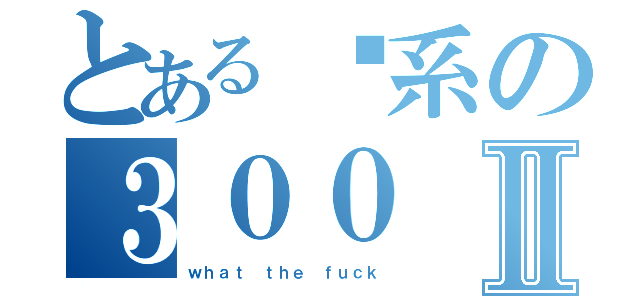 とある傻系の３００Ⅱ（ｗｈａｔ ｔｈｅ ｆｕｃｋ）