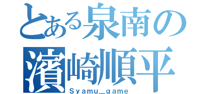 とある泉南の濱崎順平（Ｓｙａｍｕ＿ｇａｍｅ）