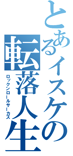 とあるイスケの転落人生（ロックンロールサーカス）